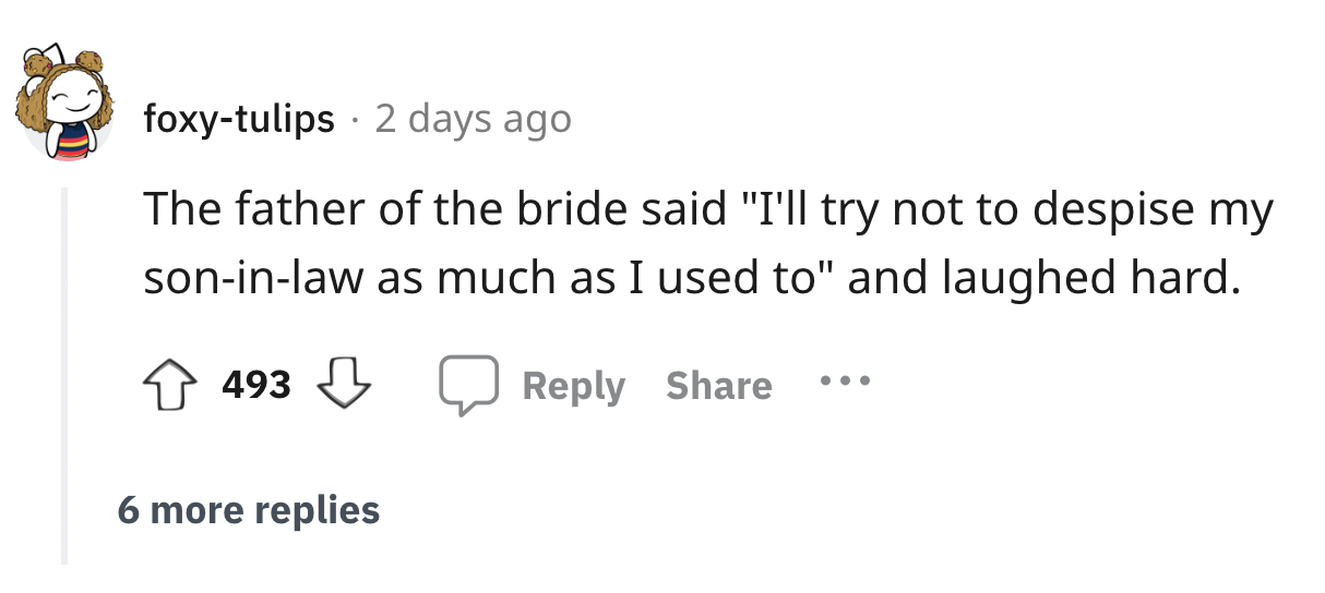 number - foxytulips 2 days ago The father of the bride said "I'll try not to despise my soninlaw as much as I used to" and laughed hard. 493 6 more replies
